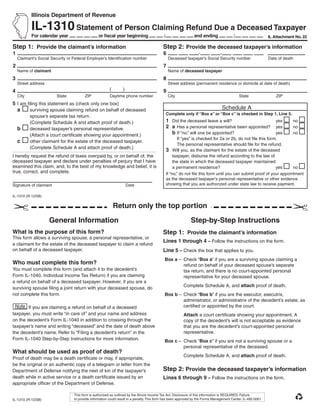 Use your mouse or Tab key to move through the fields. Use your mouse or space bar to enable check boxes.
           Illinois Department of Revenue

           IL-1310 Statement of Person Claiming Refund Due a Deceased Taxpayer
           For calendar year                     or ﬁscal year beginning                    /                  and ending                /                    IL Attachment No. 22

Step 1: Provide the claimant’s information                                                 Step 2: Provide the deceased taxpayer’s information
1                                                                                          6                      -             -
    Claimant’s Social Security or Federal Employer’s Identiﬁcation number                        Deceased taxpayer’s Social Security number                   Date of death
2                                                                                          7
    Name of claimant                                                                             Name of deceased taxpayer
3                                                                                          8
    Street address                                                                               Street address (permanent residence or domicile at date of death)
                                                        (        )
4                                                                                          9
    City                 State           ZIP             Daytime phone number                    City                                        State                ZIP
5 I am ﬁling this statement as (check only one box)
                                                                                                                                 Schedule A
  a     surviving spouse claiming refund on behalf of deceased
                                                                                                Complete only if “Box a” or “Box c” is checked in Step 1, Line 5.
           spouse’s separate tax return.
                                                                                                1 Did the deceased leave a will?                              yes      no
           (Complete Schedule A and attach proof of death.)
                                                                                                2 a Has a personal representative been appointed?             yes      no
    b      deceased taxpayer’s personal representative.
                                                                                                  b If “no,” will one be appointed?                           yes      no
           (Attach a court certiﬁcate showing your appointment.)
                                                                                                        If “yes” is checked for 2a or 2b, do not ﬁle this form.
    c      other claimant for the estate of the deceased taxpayer.
                                                                                                        The personal representative should ﬁle for the refund.
           (Complete Schedule A and attach proof of death.)
                                                                                                3 Will you, as the claimant for the estate of the deceased
I hereby request the refund of taxes overpaid by, or on behalf of, the                               taxpayer, disburse the refund according to the law of
deceased taxpayer and declare under penalties of perjury that I have                                 the state in which the deceased taxpayer maintained
examined this claim, and, to the best of my knowledge and belief, it is                              a permanent residence?                                   yes      no
true, correct, and complete.                                                                    If “no,” do not ﬁle this form until you can submit proof of your appointment
                                                                                                as the deceased taxpayer’s personal representative or other evidence
                                                                                                showing that you are authorized under state law to receive payment.
Signature of claimant                                                Date

                                                                      Reset                       Print
IL-1310 (R-12/08)

                                                            Return only the top portion
                      General Information                                                                    Step-by-Step Instructions
What is the purpose of this form?                                                          Step 1: Provide the claimant’s information
This form allows a surviving spouse, a personal representative, or
                                                                                           Lines 1 through 4 – Follow the instructions on the form.
a claimant for the estate of the deceased taxpayer to claim a refund
on behalf of a deceased taxpayer.                                                          Line 5 – Check the box that applies to you.
                                                                                            Box a – Check “Box a” if you are a surviving spouse claiming a
Who must complete this form?                                                                        refund on behalf of your deceased spouse’s separate
You must complete this form (and attach it to the decedent’s                                        tax return, and there is no court-appointed personal
Form IL-1040, Individual Income Tax Return) if you are claiming                                     representative for your deceased spouse.
a refund on behalf of a deceased taxpayer. However, if you are a
                                                                                                         Complete Schedule A, and attach proof of death.
surviving spouse ﬁling a joint return with your deceased spouse, do
not complete this form.                                                                     Box b – Check “Box b” if you are the executor, executrix,
                                                                                                    administrator, or administratrix of the decedent’s estate, as
                                                                                                    certiﬁed or appointed by the court.
        If you are claiming a refund on behalf of a deceased
taxpayer, you must write “in care of” and your name and address                                          Attach a court certiﬁcate showing your appointment. A
on the decedent’s Form IL-1040 in addition to crossing through the                                       copy of the decedent’s will is not acceptable as evidence
taxpayer’s name and writing “deceased” and the date of death above                                       that you are the decedent’s court-appointed personal
                                                                                                         representative.
the decedent’s name. Refer to “Filing a decedent’s return” in the
Form IL-1040 Step-by-Step Instructions for more information.                                Box c – Check “Box c” if you are not a surviving spouse or a
                                                                                                    personal representative of the deceased.
What should be used as proof of death?
                                                                                                         Complete Schedule A, and attach proof of death.
Proof of death may be a death certiﬁcate or may, if appropriate,
be the original or an authentic copy of a telegram or letter from the
                                                                                           Step 2: Provide the deceased taxpayer’s information
Department of Defense notifying the next of kin of the taxpayer’s
death while in active service or a death certiﬁcate issued by an                           Lines 6 through 9 – Follow the instructions on the form.
appropriate ofﬁcer of the Department of Defense.

                                  This form is authorized as outlined by the Illinois Income Tax Act. Disclosure of this information is REQUIRED. Failure
                                  to provide information could result in a penalty. This form has been approved by the Forms Management Center. IL-492-0061
IL-1310 (R-12/08)
 