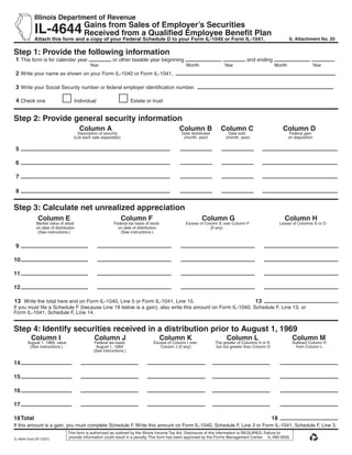 Use your mouse or Tab key to move through the fields. Use your mouse or space bar to enable check boxes.

	            Illinois	Department	of	Revenue
                             	

             IL-4644 Gains	from	Sales	of	Employer’s	Securities	
	                    Received	from	a	Qualified	Employee	Benefit	Plan
	            Attach	this	form	and	a	copy	of	your	Federal	Schedule	D	to	your	Form	IL-1040	or	Form	IL-1041.                                                                                IL	Attachment	No.	20


Step	1:	Provide	the	following	information
	1	This form is for calendar year                            or other taxable year beginning                                                                  and ending                                       .
                                                 Year                                                               Month                          Year                          Month                Year
    2 Write your name as shown on your Form IL-1040 or Form IL-1041.

	3 Write your Social Security number or federal employer identification number.

	4 Check one                         Individual                         Estate or trust


Step	2:	Provide	general	security	information
			                                        Column	A	                                                          Column	B	 Column	C	
                                                                                                                      	                                                             Column	D
                                       Description of security                                                    Date distributed                  Date sold                             Federal gain
                                     (List each sale separately)                                                   (month, year)                   (month, year)                         on disposition


	5	                                                                                              	                                   	                             	

	6	                                                                                              	                                   	                             	

	7	                                                                                              	                                   	                             	

	8	                                                                                              	                                   	                             	


Step	3:	Calculate	net	unrealized	appreciation
	 		           Column	E	                     	      	              Column	F	                                  	              Column	G	                                   	           Column	H
              Market value of stock                          Federal tax basis of stock                             Excess of Column E over Column F                               Lesser of Columns G or D
              on date of distribution                          on date of distribution                                           (if any)
               (See instructions.)                              (See instructions.)


	9	                                          	                                                   	                                                                 	

1
	 0	                                         	                                                   	                                                                 	

1
	 1	                                         	                                                   	                                                                 	

1
	 2	                                         	                                                   	                                                                 	

	13 	Write the total here and on Form IL-1040, Line 5 or Form IL-1041, Line 15.	                                                                                       13	
If you must file a Schedule F (because Line 18 below is a gain), also write this amount on Form IL-1040, Schedule F, Line 13, or
Form IL-1041, Schedule F, Line 14.


Step	4:	Identify	securities	received	in	a	distribution	prior	to	August	1,	1969	
	 	 		Column	I	                                   	Column	J	                               Column	K	                                           	 Column	L	                                 Column	M	
        August 1, 1969, value                      Federal tax basis                    Excess of Column I over                          The greater of Columns H or K	                    Subtract Column H
         (See instructions.)                        August 1, 1969                         Column J (if any)                             but not greater than Column D                       from Column L
                		                                (See instructions.)
	           																												                                                                  	                                	
14	

1
	 5	                                			                                    					                                               	                                             	

16	

17	

18	Total																																	               		                         		        	       		                              	         	          	                  18	
If this amount is a gain, you must complete Schedule F. Write this amount on Form IL-1040, Schedule F, Line 3 or Form IL-1041, Schedule F, Line 3.
                                 This form is authorized as outlined by the Illinois Income Tax Act. Disclosure of this information is REQUIRED. Failure to
                                 provide information could result in a penalty. This form has been approved by the Forms Management Center. IL-492-0050
IL-4644 front (R-12/07)


                                                                         Reset                                Print
 