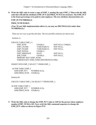 Chapter 7 An Introduction to Structured Query Language (SQL)
245
8. Write the SQL code to create a copy of EMP_1, naming the copy EMP_2. Then write the SQL
code that will add the attributes EMP_PCT and PROJ_NUM to its structure. The EMP_PCT
is the bonus percentage to be paid to each employee. The new attribute characteristics are:
EMP_PCTNUMBER(4,2)
PROJ_NUMCHAR(3)
(Note: If your SQL implementation allows it, you may use DECIMAL(4,2) rather than
NUMBER(4,2).)
There are two way to get this job done. The two possible solutions are shown next.
Solution A:
CREATE TABLE EMP_2 (
EMP_NUM CHAR(3) NOT NULL UNIQUE,
EMP_LNAME VARCHAR(15) NOT NULL,
EMP_FNAME VARCHAR(15) NOT NULL,
EMP_INITIAL CHAR(1),
EMP_HIREDATE DATE NOT NULL,
JOB_CODE CHAR(3) NOT NULL,
PRIMARY KEY (EMP_NUM),
FOREIGN KEY (JOB_CODE) REFERENCES JOB);
INSERT INTO EMP_2 SELECT * FROM EMP_1;
ALTER TABLE EMP_2
ADD (EMP_PCT NUMBER (4,2)),
ADD (PROJ_NUM CHAR(3));
Solution B:
CREATE TABLE EMP_2 AS SELECT * FROM EMP_1;
ALTER TABLE EMP_2
ADD (EMP_PCT NUMBER (4,2)),
ADD (PROJ_NUM CHAR(3));
9. Write the SQL code to change the EMP_PCT value to 3.85 for the person whose employee
number (EMP_NUM) is 103. Next, write the SQL command sequences to change the
EMP_PCT values as shown in Figure P7.9.
 