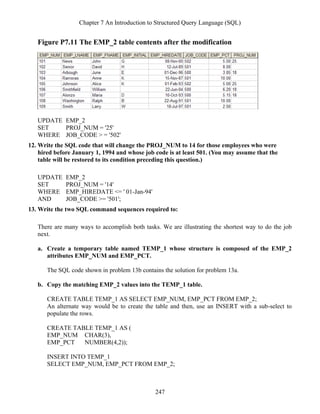 Chapter 7 An Introduction to Structured Query Language (SQL)
247
Figure P7.11 The EMP_2 table contents after the modification
UPDATE EMP_2
SET PROJ_NUM = '25'
WHERE JOB_CODE > = '502'
12. Write the SQL code that will change the PROJ_NUM to 14 for those employees who were
hired before January 1, 1994 and whose job code is at least 501. (You may assume that the
table will be restored to its condition preceding this question.)
UPDATE EMP_2
SET PROJ_NUM = '14'
WHERE EMP_HIREDATE <= ' 01-Jan-94'
AND JOB_CODE >= '501';
13. Write the two SQL command sequences required to:
There are many ways to accomplish both tasks. We are illustrating the shortest way to do the job
next.
a. Create a temporary table named TEMP_1 whose structure is composed of the EMP_2
attributes EMP_NUM and EMP_PCT.
The SQL code shown in problem 13b contains the solution for problem 13a.
b. Copy the matching EMP_2 values into the TEMP_1 table.
CREATE TABLE TEMP_1 AS SELECT EMP_NUM, EMP_PCT FROM EMP_2;
An alternate way would be to create the table and then, use an INSERT with a sub-select to
populate the rows.
CREATE TABLE TEMP_1 AS (
EMP_NUM CHAR(3),
EMP_PCT NUMBER(4,2));
INSERT INTO TEMP_1
SELECT EMP_NUM, EMP_PCT FROM EMP_2;
 