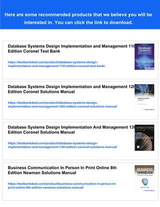 Here are some recommended products that we believe you will be
interested in. You can click the link to download.
Database Systems Design Implementation and Management 11th
Edition Coronel Test Bank
https://testbankdeal.com/product/database-systems-design-
implementation-and-management-11th-edition-coronel-test-bank/
Database Systems Design Implementation and Management 12th
Edition Coronel Solutions Manual
https://testbankdeal.com/product/database-systems-design-
implementation-and-management-12th-edition-coronel-solutions-manual/
Database Systems Design Implementation And Management 13th
Edition Coronel Solutions Manual
https://testbankdeal.com/product/database-systems-design-
implementation-and-management-13th-edition-coronel-solutions-manual/
Business Communication In Person In Print Online 8th
Edition Newman Solutions Manual
https://testbankdeal.com/product/business-communication-in-person-in-
print-online-8th-edition-newman-solutions-manual/
 