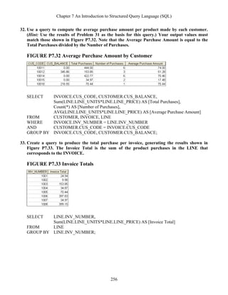 Chapter 7 An Introduction to Structured Query Language (SQL)
256
32. Use a query to compute the average purchase amount per product made by each customer.
(Hint: Use the results of Problem 31 as the basis for this query.) Your output values must
match those shown in Figure P7.32. Note that the Average Purchase Amount is equal to the
Total Purchases divided by the Number of Purchases.
FIGURE P7.32 Average Purchase Amount by Customer
SELECT INVOICE.CUS_CODE, CUSTOMER.CUS_BALANCE,
Sum(LINE.LINE_UNITS*LINE.LINE_PRICE) AS [Total Purchases],
Count(*) AS [Number of Purchases],
AVG(LINE.LINE_UNITS*LINE.LINE_PRICE) AS [Average Purchase Amount]
FROM CUSTOMER, INVOICE, LINE
WHERE INVOICE.INV_NUMBER = LINE.INV_NUMBER
AND CUSTOMER.CUS_CODE = INVOICE.CUS_CODE
GROUP BY INVOICE.CUS_CODE, CUSTOMER.CUS_BALANCE;
33. Create a query to produce the total purchase per invoice, generating the results shown in
Figure P7.33. The Invoice Total is the sum of the product purchases in the LINE that
corresponds to the INVOICE.
FIGURE P7.33 Invoice Totals
SELECT LINE.INV_NUMBER,
Sum(LINE.LINE_UNITS*LINE.LINE_PRICE) AS [Invoice Total]
FROM LINE
GROUP BY LINE.INV_NUMBER;
 