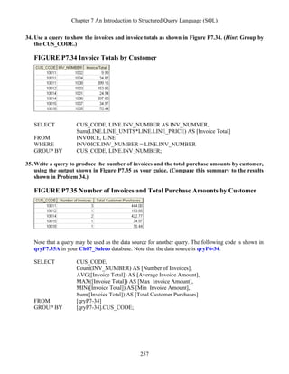 Chapter 7 An Introduction to Structured Query Language (SQL)
257
34. Use a query to show the invoices and invoice totals as shown in Figure P7.34. (Hint: Group by
the CUS_CODE.)
FIGURE P7.34 Invoice Totals by Customer
SELECT CUS_CODE, LINE.INV_NUMBER AS INV_NUMVER,
Sum(LINE.LINE_UNITS*LINE.LINE_PRICE) AS [Invoice Total]
FROM INVOICE, LINE
WHERE INVOICE.INV_NUMBER = LINE.INV_NUMBER
GROUP BY CUS_CODE, LINE.INV_NUMBER;
35. Write a query to produce the number of invoices and the total purchase amounts by customer,
using the output shown in Figure P7.35 as your guide. (Compare this summary to the results
shown in Problem 34.)
FIGURE P7.35 Number of Invoices and Total Purchase Amounts by Customer
Note that a query may be used as the data source for another query. The following code is shown in
qryP7.35A in your Ch07_Saleco database. Note that the data source is qryP6-34.
SELECT CUS_CODE,
Count(INV_NUMBER) AS [Number of Invoices],
AVG([Invoice Total]) AS [Average Invoice Amount],
MAX([Invoice Total]) AS [Max Invoice Amount],
MIN([Invoice Total]) AS [Min Invoice Amount],
Sum([Invoice Total]) AS [Total Customer Purchases]
FROM [qryP7-34]
GROUP BY [qryP7-34].CUS_CODE;
 