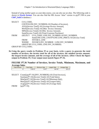 Chapter 7 An Introduction to Structured Query Language (SQL)
258
Instead of using another query as your data source, you can also use an alias. The following code is
shown in Oracle format. You can also find the MS Access “alias” version in qryP7.35B in your
Ch07_SaleCo database.)
SELECT CUS_CODE,
COUNT(LINE.INV_NUMBER) AS [Number of Invoices],
AVG([Invoice Total]) AS [Average Invoice Amount],
MAX([Invoice Total]) AS [Max Invoice Amount],
MIN([Invoice Total]) AS [Min Invoice Amount],
Sum([Invoice Total]) AS [Total Customer Purchases]
FROM (SELECT CUS_CODE, LINE.INV_NUMBER AS INV_NUMBER,
Sum(LINE.LINE_UNITS*LINE.LINE_PRICE) AS [Invoice Total]
FROM INVOICE, LINE
WHERE INVOICE.INV_NUMBER = LINE.INV_NUMBER
GROUP BY CUS_CODE, LINE.INV_NUMBER)
GROUP BY CUS_CODE;
36. Using the query results in Problem 35 as your basis, write a query to generate the total
number of invoices, the invoice total for all of the invoices, the smallest invoice amount,
the largest invoice amount, and the average of all of the invoices. (Hint: Check the figure
output in Problem 35.) Your output must match Figure P7.36.
FIGURE P7.36 Number of Invoices, Invoice Totals, Minimum, Maximum, and
Average Sales
SELECT Count([qryP7-34].[INV_NUMBER]) AS [Total Invoices],
Sum([qryP7-34].[Invoice Total]) AS [Total Sales],
Min([qryP7-34].[Invoice Total]) AS [Minimum Sale],
Max([qryP7-34].[Invoice Total]) AS [Largest Sale],
Avg([qryP7-34].[Invoice Total]) AS [Average Sale]
FROM [qryP7-34];
 