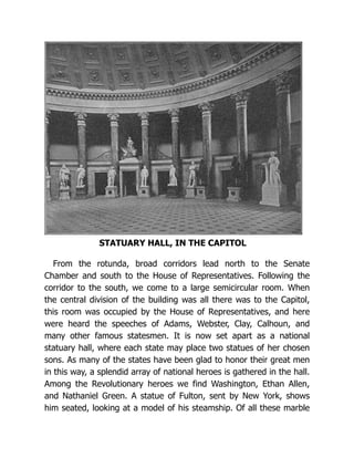 STATUARY HALL, IN THE CAPITOL
From the rotunda, broad corridors lead north to the Senate
Chamber and south to the House of Representatives. Following the
corridor to the south, we come to a large semicircular room. When
the central division of the building was all there was to the Capitol,
this room was occupied by the House of Representatives, and here
were heard the speeches of Adams, Webster, Clay, Calhoun, and
many other famous statesmen. It is now set apart as a national
statuary hall, where each state may place two statues of her chosen
sons. As many of the states have been glad to honor their great men
in this way, a splendid array of national heroes is gathered in the hall.
Among the Revolutionary heroes we find Washington, Ethan Allen,
and Nathaniel Green. A statue of Fulton, sent by New York, shows
him seated, looking at a model of his steamship. Of all these marble
 