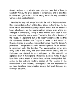 figures, perhaps none attracts more attention than that of Frances
Elizabeth Willard, the great apostle of temperance, and to the state
of Illinois belongs the distinction of having placed the only statue of a
woman in this great collection.
Leaving Statuary Hall, we go south to the Hall of Representatives.
Here representatives from all the states gather to frame laws for the
entire nation. Seated in the gallery it seems almost as if we were in a
huge schoolroom, for the representatives occupy seats which are
arranged in semicircles, facing a white marble desk upon a high
platform reached by marble steps. This is the desk of the Speaker of
the House. The Speaker's duty is to preserve order and to see that
the business of this branch of Congress is carried on as it should be.
Before delivering a speech, a representative must have the Speaker's
permission. The Speaker is a most important person, for all business
is transacted under his direction. The representatives come from
every state in the Union, and even far-off Hawaii, Alaska, and the
Philippines are allowed to send delegates to this assembly to
represent them in making laws. Think what a serious matter it would
have been to the people of the far West to have the capital of their
nation in the extreme Eastern section of the country if the
development of the railroads, the telegraph, and the telephone had
not made travel and communication so easy that great distances are
no longer obstacles.
 