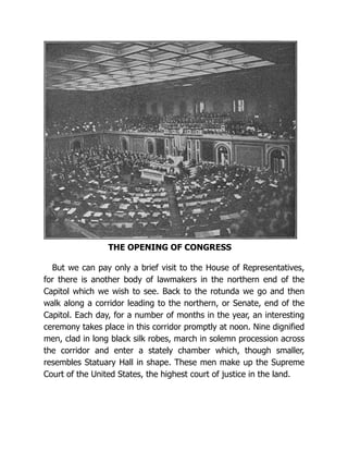THE OPENING OF CONGRESS
But we can pay only a brief visit to the House of Representatives,
for there is another body of lawmakers in the northern end of the
Capitol which we wish to see. Back to the rotunda we go and then
walk along a corridor leading to the northern, or Senate, end of the
Capitol. Each day, for a number of months in the year, an interesting
ceremony takes place in this corridor promptly at noon. Nine dignified
men, clad in long black silk robes, march in solemn procession across
the corridor and enter a stately chamber which, though smaller,
resembles Statuary Hall in shape. These men make up the Supreme
Court of the United States, the highest court of justice in the land.
 