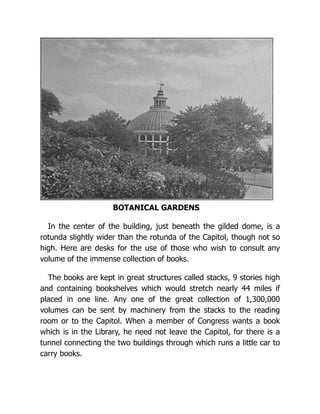 BOTANICAL GARDENS
In the center of the building, just beneath the gilded dome, is a
rotunda slightly wider than the rotunda of the Capitol, though not so
high. Here are desks for the use of those who wish to consult any
volume of the immense collection of books.
The books are kept in great structures called stacks, 9 stories high
and containing bookshelves which would stretch nearly 44 miles if
placed in one line. Any one of the great collection of 1,300,000
volumes can be sent by machinery from the stacks to the reading
room or to the Capitol. When a member of Congress wants a book
which is in the Library, he need not leave the Capitol, for there is a
tunnel connecting the two buildings through which runs a little car to
carry books.
 