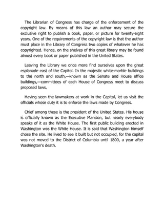 The Librarian of Congress has charge of the enforcement of the
copyright law. By means of this law an author may secure the
exclusive right to publish a book, paper, or picture for twenty-eight
years. One of the requirements of the copyright law is that the author
must place in the Library of Congress two copies of whatever he has
copyrighted. Hence, on the shelves of this great library may be found
almost every book or paper published in the United States.
Leaving the Library we once more find ourselves upon the great
esplanade east of the Capitol. In the majestic white-marble buildings
to the north and south,—known as the Senate and House office
buildings,—committees of each House of Congress meet to discuss
proposed laws.
Having seen the lawmakers at work in the Capitol, let us visit the
officials whose duty it is to enforce the laws made by Congress.
Chief among these is the president of the United States. His house
is officially known as the Executive Mansion, but nearly everybody
speaks of it as the White House. The first public building erected in
Washington was the White House. It is said that Washington himself
chose the site. He lived to see it built but not occupied, for the capital
was not moved to the District of Columbia until 1800, a year after
Washington's death.
 
