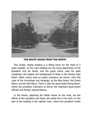 THE WHITE HOUSE FROM THE NORTH
This simple, stately building is a fitting home for the head of a
great republic. In the main building are the living apartments of the
president and his family, and the great rooms used for state
receptions; the largest and handsomest of these is the famous East
Room. Other rooms used on public occasions are known, from the
color of the furnishings and hangings, as the Blue Room, the Green
Room, and the Red Room. There is also the great State Dining Room,
where the president entertains at dinner the important government
officials and foreign representatives.
In the Annex, adjoining the White House on the west, are the
offices of the president and those who assist him in his work. In this
part of the building is the cabinet room, where the president meets
 