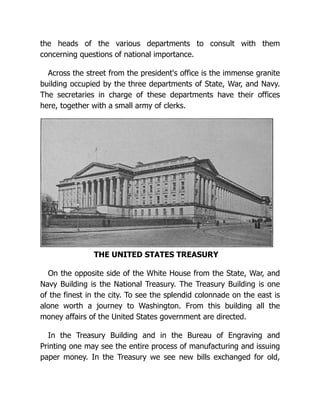 the heads of the various departments to consult with them
concerning questions of national importance.
Across the street from the president's office is the immense granite
building occupied by the three departments of State, War, and Navy.
The secretaries in charge of these departments have their offices
here, together with a small army of clerks.
THE UNITED STATES TREASURY
On the opposite side of the White House from the State, War, and
Navy Building is the National Treasury. The Treasury Building is one
of the finest in the city. To see the splendid colonnade on the east is
alone worth a journey to Washington. From this building all the
money affairs of the United States government are directed.
In the Treasury Building and in the Bureau of Engraving and
Printing one may see the entire process of manufacturing and issuing
paper money. In the Treasury we see new bills exchanged for old,
 