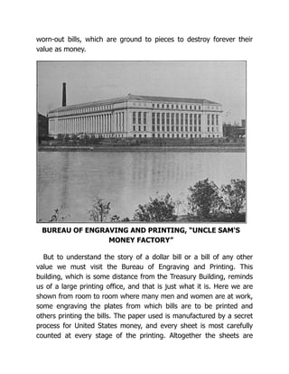 worn-out bills, which are ground to pieces to destroy forever their
value as money.
BUREAU OF ENGRAVING AND PRINTING, “UNCLE SAM'S
MONEY FACTORY”
But to understand the story of a dollar bill or a bill of any other
value we must visit the Bureau of Engraving and Printing. This
building, which is some distance from the Treasury Building, reminds
us of a large printing office, and that is just what it is. Here we are
shown from room to room where many men and women are at work,
some engraving the plates from which bills are to be printed and
others printing the bills. The paper used is manufactured by a secret
process for United States money, and every sheet is most carefully
counted at every stage of the printing. Altogether the sheets are
 