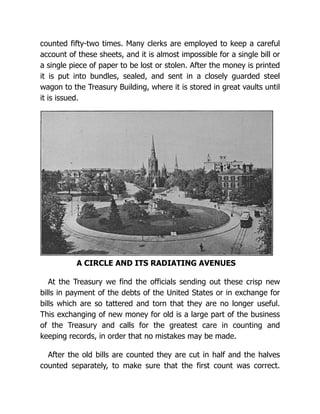 counted fifty-two times. Many clerks are employed to keep a careful
account of these sheets, and it is almost impossible for a single bill or
a single piece of paper to be lost or stolen. After the money is printed
it is put into bundles, sealed, and sent in a closely guarded steel
wagon to the Treasury Building, where it is stored in great vaults until
it is issued.
A CIRCLE AND ITS RADIATING AVENUES
At the Treasury we find the officials sending out these crisp new
bills in payment of the debts of the United States or in exchange for
bills which are so tattered and torn that they are no longer useful.
This exchanging of new money for old is a large part of the business
of the Treasury and calls for the greatest care in counting and
keeping records, in order that no mistakes may be made.
After the old bills are counted they are cut in half and the halves
counted separately, to make sure that the first count was correct.
 