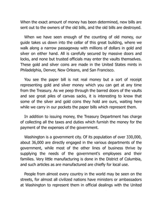When the exact amount of money has been determined, new bills are
sent out to the owners of the old bills, and the old bills are destroyed.
When we have seen enough of the counting of old money, our
guide takes us down into the cellar of this great building, where we
walk along a narrow passageway with millions of dollars in gold and
silver on either hand. All is carefully secured by massive doors and
locks, and none but trusted officials may enter the vaults themselves.
These gold and silver coins are made in the United States mints in
Philadelphia, Denver, New Orleans, and San Francisco.
You see the paper bill is not real money but a sort of receipt
representing gold and silver money which you can get at any time
from the Treasury. As we peep through the barred doors of the vaults
and see great piles of canvas sacks, it is interesting to know that
some of the silver and gold coins they hold are ours, waiting here
while we carry in our pockets the paper bills which represent them.
In addition to issuing money, the Treasury Department has charge
of collecting all the taxes and duties which furnish the money for the
payment of the expenses of the government.
Washington is a government city. Of its population of over 330,000,
about 36,000 are directly engaged in the various departments of the
government, while most of the other lines of business thrive by
supplying the needs of the government's employees and their
families. Very little manufacturing is done in the District of Columbia,
and such articles as are manufactured are chiefly for local use.
People from almost every country in the world may be seen on the
streets, for almost all civilized nations have ministers or ambassadors
at Washington to represent them in official dealings with the United
 