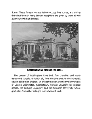States. These foreign representatives occupy fine homes, and during
the winter season many brilliant receptions are given by them as well
as by our own high officials.
CONTINENTAL MEMORIAL HALL
The people of Washington have built fine churches and many
handsome schools, to which all, from the president to the humblest
citizen, send their children. In or near the city are the five universities
of George Washington, Georgetown, Howard University for colored
people, the Catholic University, and the American University, where
graduates from other colleges take advanced work.
 