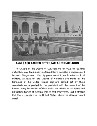 ANNEX AND GARDEN OF THE PAN-AMERICAN UNION
The citizens of the District of Columbia do not vote nor do they
make their own laws, as it was feared there might be a disagreement
between Congress and the city government if people voted on local
matters. All laws for the District of Columbia are made by the
Congress of the United States and are carried out by three
commissioners appointed by the president with the consent of the
Senate. Many inhabitants of the District are citizens of the states and
go to their homes at election time to cast their votes. Isn't it strange
that there is a place in the United States where the citizens cannot
vote?
 