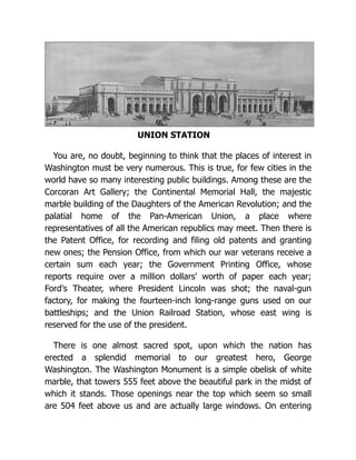 UNION STATION
You are, no doubt, beginning to think that the places of interest in
Washington must be very numerous. This is true, for few cities in the
world have so many interesting public buildings. Among these are the
Corcoran Art Gallery; the Continental Memorial Hall, the majestic
marble building of the Daughters of the American Revolution; and the
palatial home of the Pan-American Union, a place where
representatives of all the American republics may meet. Then there is
the Patent Office, for recording and filing old patents and granting
new ones; the Pension Office, from which our war veterans receive a
certain sum each year; the Government Printing Office, whose
reports require over a million dollars' worth of paper each year;
Ford's Theater, where President Lincoln was shot; the naval-gun
factory, for making the fourteen-inch long-range guns used on our
battleships; and the Union Railroad Station, whose east wing is
reserved for the use of the president.
There is one almost sacred spot, upon which the nation has
erected a splendid memorial to our greatest hero, George
Washington. The Washington Monument is a simple obelisk of white
marble, that towers 555 feet above the beautiful park in the midst of
which it stands. Those openings near the top which seem so small
are 504 feet above us and are actually large windows. On entering
 