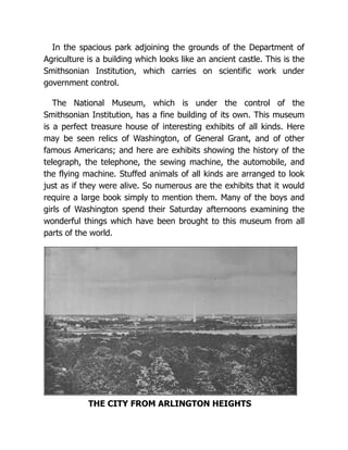 In the spacious park adjoining the grounds of the Department of
Agriculture is a building which looks like an ancient castle. This is the
Smithsonian Institution, which carries on scientific work under
government control.
The National Museum, which is under the control of the
Smithsonian Institution, has a fine building of its own. This museum
is a perfect treasure house of interesting exhibits of all kinds. Here
may be seen relics of Washington, of General Grant, and of other
famous Americans; and here are exhibits showing the history of the
telegraph, the telephone, the sewing machine, the automobile, and
the flying machine. Stuffed animals of all kinds are arranged to look
just as if they were alive. So numerous are the exhibits that it would
require a large book simply to mention them. Many of the boys and
girls of Washington spend their Saturday afternoons examining the
wonderful things which have been brought to this museum from all
parts of the world.
THE CITY FROM ARLINGTON HEIGHTS
 