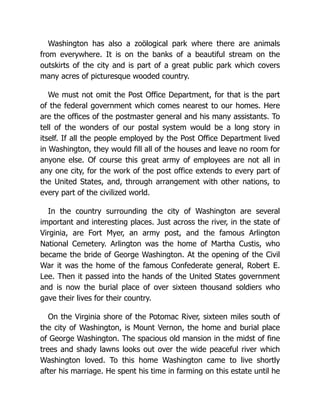 Washington has also a zoölogical park where there are animals
from everywhere. It is on the banks of a beautiful stream on the
outskirts of the city and is part of a great public park which covers
many acres of picturesque wooded country.
We must not omit the Post Office Department, for that is the part
of the federal government which comes nearest to our homes. Here
are the offices of the postmaster general and his many assistants. To
tell of the wonders of our postal system would be a long story in
itself. If all the people employed by the Post Office Department lived
in Washington, they would fill all of the houses and leave no room for
anyone else. Of course this great army of employees are not all in
any one city, for the work of the post office extends to every part of
the United States, and, through arrangement with other nations, to
every part of the civilized world.
In the country surrounding the city of Washington are several
important and interesting places. Just across the river, in the state of
Virginia, are Fort Myer, an army post, and the famous Arlington
National Cemetery. Arlington was the home of Martha Custis, who
became the bride of George Washington. At the opening of the Civil
War it was the home of the famous Confederate general, Robert E.
Lee. Then it passed into the hands of the United States government
and is now the burial place of over sixteen thousand soldiers who
gave their lives for their country.
On the Virginia shore of the Potomac River, sixteen miles south of
the city of Washington, is Mount Vernon, the home and burial place
of George Washington. The spacious old mansion in the midst of fine
trees and shady lawns looks out over the wide peaceful river which
Washington loved. To this home Washington came to live shortly
after his marriage. He spent his time in farming on this estate until he
 