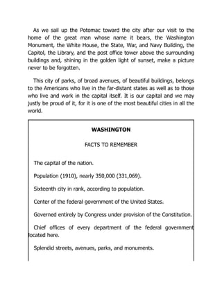 As we sail up the Potomac toward the city after our visit to the
home of the great man whose name it bears, the Washington
Monument, the White House, the State, War, and Navy Building, the
Capitol, the Library, and the post office tower above the surrounding
buildings and, shining in the golden light of sunset, make a picture
never to be forgotten.
This city of parks, of broad avenues, of beautiful buildings, belongs
to the Americans who live in the far-distant states as well as to those
who live and work in the capital itself. It is our capital and we may
justly be proud of it, for it is one of the most beautiful cities in all the
world.
WASHINGTON
FACTS TO REMEMBER
The capital of the nation.
Population (1910), nearly 350,000 (331,069).
Sixteenth city in rank, according to population.
Center of the federal government of the United States.
Governed entirely by Congress under provision of the Constitution.
Chief offices of every department of the federal government
located here.
Splendid streets, avenues, parks, and monuments.
 