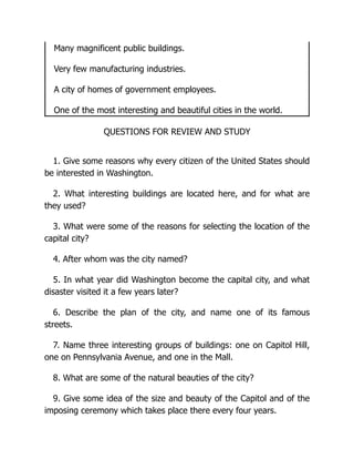 Many magnificent public buildings.
Very few manufacturing industries.
A city of homes of government employees.
One of the most interesting and beautiful cities in the world.
QUESTIONS FOR REVIEW AND STUDY
1. Give some reasons why every citizen of the United States should
be interested in Washington.
2. What interesting buildings are located here, and for what are
they used?
3. What were some of the reasons for selecting the location of the
capital city?
4. After whom was the city named?
5. In what year did Washington become the capital city, and what
disaster visited it a few years later?
6. Describe the plan of the city, and name one of its famous
streets.
7. Name three interesting groups of buildings: one on Capitol Hill,
one on Pennsylvania Avenue, and one in the Mall.
8. What are some of the natural beauties of the city?
9. Give some idea of the size and beauty of the Capitol and of the
imposing ceremony which takes place there every four years.
 
