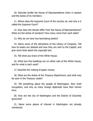 10. Describe briefly the House of Representatives when in session
and the duties of its members.
11. Where does the Supreme Court of the country sit, and why is it
called the Supreme Court?
12. How does the Senate differ from the House of Representatives?
What are the duties of senators? How many come from each state?
13. Why do we have two lawmaking bodies?
14. Name some of the attractions of the Library of Congress. Tell
how its books are stacked and how they are sent to the Capitol, and
give some facts about the copyright law.
15. Tell what you know of the White House.
16. What two fine buildings are on either side of the White House,
and for what is each used?
17. Describe the making of paper money.
18. What are the duties of the Treasury Department, and what may
be seen in the Treasury vaults?
19. Tell something about the people of Washington, their chief
occupation, and why so many foreign diplomats have their homes
here.
20. How are the city of Washington and the District of Columbia
governed?
21. Name some places of interest in Washington not already
mentioned.
 