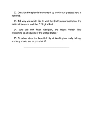 22. Describe the splendid monument by which our greatest hero is
honored.
23. Tell why you would like to visit the Smithsonian Institution, the
National Museum, and the Zoölogical Park.
24. Why are Fort Myer, Arlington, and Mount Vernon very
interesting to all citizens of the United States?
25. To whom does the beautiful city of Washington really belong,
and why should we be proud of it?
 