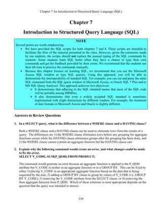 Chapter 7 An Introduction to Structured Query Language (SQL)
239
Chapter 7
Introduction to Structured Query Language (SQL)
NOTE
Several points are worth emphasizing:
• We have provided the SQL scripts for both chapters 7 and 8. These scripts are intended to
facilitate the flow of the material presented to the class. However, given the comments made
by our students, the scripts should not replace the manual typing of the SQL commands by
students. Some students learn SQL better when they have a chance to type their own
commands and get the feedback provided by their errors. We recommend that the students use
their lab time to practice the commands manually.
• Because this chapter focuses on learning SQL, we recommend that you use the Microsoft
Access SQL window to type SQL queries. Using this approach, you will be able to
demonstrate the interoperability of standard SQL. For example, you can cut and paste the same
SQL command from the SQL query window in Microsoft Access, to Oracle SQL * Plus and to
MS SQL Query Analyzer. This approach achieves two objectives:
➢ It demonstrates that adhering to the SQL standard means that most of the SQL code
will be portable among DBMSes.
➢ It also demonstrates that even a widely accepted SQL standard is sometimes
implemented with slight distinctions by different vendors. For example, the treatment
of date formats in Microsoft Access and Oracle is slightly different.
Answers to Review Questions
1. In a SELECT query, what is the difference between a WHERE clause and a HAVING clause?
Both a WHERE clause and a HAVING clause can be used to eliminate rows from the results of a
query. The differences are 1) the WHERE clause eliminates rows before any grouping for aggregate
functions occurs while the HAVING clause eliminates groups after the grouping has been done, and
2) the WHERE clause cannot contain an aggregate function but the HAVING clause can.
2. Explain why the following command would create an error, and what changes could be made
to fix the error.
SELECT V_CODE, SUM(P_QOH) FROM PRODUCT;
The command would generate an error because an aggregate function is applied to the P_QOH
attribute but V_CODE is neither in an aggregate function or in a GROUP BY. This can be fixed by
either 1) placing V_CODE in an appropriate aggregate function based on the data that is being
requested by the user, 2) adding a GROUP BY clause to group by values of V_CODE (i.e. GROUP
BY V_CODE), 3) removing the V_CODE attribute from the SELECT clause, or 4) removing the
Sum aggregate function from P_QOH. Which of these solutions is most appropriate depends on the
question that the query was intended to answer.
 