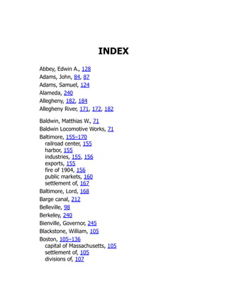 INDEX
Abbey, Edwin A., 128
Adams, John, 84, 87
Adams, Samuel, 124
Alameda, 240
Allegheny, 182, 184
Allegheny River, 171, 172, 182
Baldwin, Matthias W., 71
Baldwin Locomotive Works, 71
Baltimore, 155–170
railroad center, 155
harbor, 155
industries, 155, 156
exports, 155
fire of 1904, 156
public markets, 160
settlement of, 167
Baltimore, Lord, 168
Barge canal, 212
Belleville, 98
Berkeley, 240
Bienville, Governor, 245
Blackstone, William, 105
Boston, 105–136
capital of Massachusetts, 105
settlement of, 105
divisions of, 107
 