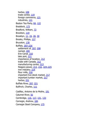 harbor, 108
trade center, 119
foreign commerce, 121
industries, 121
Boston Tea Party, 84, 122
Braddock, 173
Bradford, William, 73
Brockton, 119
Brooklyn, 11, 24, 28, 30
Brooks, Phillips, 127
Bruceton, 178
Buffalo, 207–226
settlement of, 207, 208
named, 209
Erie Canal, 210
lake port, 211
importance of location, 212
trade with Canada, 212
manufacturing center, 213
Niagara power, 213, 216, 224–225
iron industry, 214
flour mills, 216
important live-stock market, 217
important lumber market, 217
harbor, 221
Buffalo River, 207, 221
Bulfinch, Charles, 111
Cadillac, Antoine de la Mothe, 191
Calumet River, 56
Cambridge, 116, 117, 131, 133
Carnegie, Andrew, 184
Carnegie Steel Company, 175
 