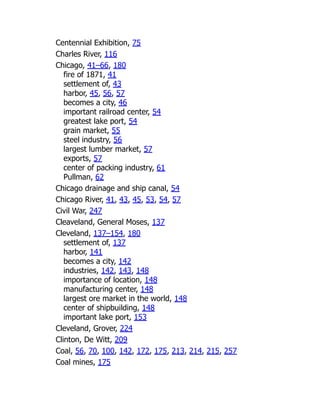 Centennial Exhibition, 75
Charles River, 116
Chicago, 41–66, 180
fire of 1871, 41
settlement of, 43
harbor, 45, 56, 57
becomes a city, 46
important railroad center, 54
greatest lake port, 54
grain market, 55
steel industry, 56
largest lumber market, 57
exports, 57
center of packing industry, 61
Pullman, 62
Chicago drainage and ship canal, 54
Chicago River, 41, 43, 45, 53, 54, 57
Civil War, 247
Cleaveland, General Moses, 137
Cleveland, 137–154, 180
settlement of, 137
harbor, 141
becomes a city, 142
industries, 142, 143, 148
importance of location, 148
manufacturing center, 148
largest ore market in the world, 148
center of shipbuilding, 148
important lake port, 153
Cleveland, Grover, 224
Clinton, De Witt, 209
Coal, 56, 70, 100, 142, 172, 175, 213, 214, 215, 257
Coal mines, 175
 