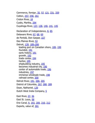 Commerce, foreign, 35, 57, 121, 231, 259
Cotton, 257, 258, 261
Croton River, 18
Custis, Martha, 294
Cuyahoga River, 137, 138, 140, 141, 145
Declaration of Independence, 8, 85
Delaware River, 67, 68, 69
de Portolá, Don Gaspar, 227
Des Plaines River, 53
Detroit, 139, 189–206
leading port on Canadian shore, 189, 199
founded, 191
early history, 191
growth, 192
trade center, 194
harbor, 195
shipbuilding industry, 195
becomes industrial city, 196
center of automobile trade, 196
industries, 197
immense wholesale trade, 198
railroad center, 200
Detroit River, 191, 200, 205
District of Columbia, 267, 288, 289
Doan, Nathaniel, 139
Dutch West India Company, 5
East River, 27, 36
East St. Louis, 98
Erie Canal, 9, 193, 209, 210, 212
Exports, value of, 301
 