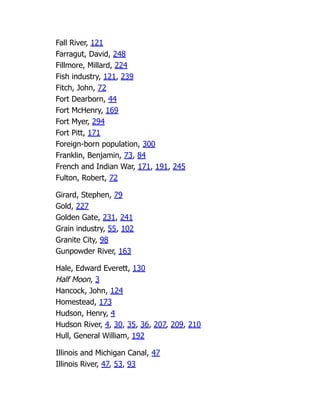Fall River, 121
Farragut, David, 248
Fillmore, Millard, 224
Fish industry, 121, 239
Fitch, John, 72
Fort Dearborn, 44
Fort McHenry, 169
Fort Myer, 294
Fort Pitt, 171
Foreign-born population, 300
Franklin, Benjamin, 73, 84
French and Indian War, 171, 191, 245
Fulton, Robert, 72
Girard, Stephen, 79
Gold, 227
Golden Gate, 231, 241
Grain industry, 55, 102
Granite City, 98
Gunpowder River, 163
Hale, Edward Everett, 130
Half Moon, 3
Hancock, John, 124
Homestead, 173
Hudson, Henry, 4
Hudson River, 4, 30, 35, 36, 207, 209, 210
Hull, General William, 192
Illinois and Michigan Canal, 47
Illinois River, 47, 53, 93
 