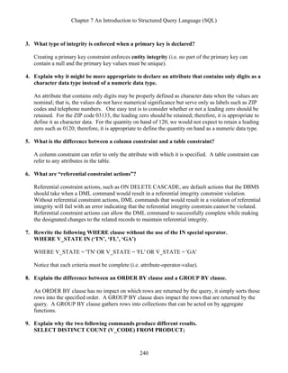 Chapter 7 An Introduction to Structured Query Language (SQL)
240
3. What type of integrity is enforced when a primary key is declared?
Creating a primary key constraint enforces entity integrity (i.e. no part of the primary key can
contain a null and the primary key values must be unique).
4. Explain why it might be more appropriate to declare an attribute that contains only digits as a
character data type instead of a numeric data type.
An attribute that contains only digits may be properly defined as character data when the values are
nominal; that is, the values do not have numerical significance but serve only as labels such as ZIP
codes and telephone numbers. One easy test is to consider whether or not a leading zero should be
retained. For the ZIP code 03133, the leading zero should be retained; therefore, it is appropriate to
define it as character data. For the quantity on hand of 120, we would not expect to retain a leading
zero such as 0120; therefore, it is appropriate to define the quantity on hand as a numeric data type.
5. What is the difference between a column constraint and a table constraint?
A column constraint can refer to only the attribute with which it is specified. A table constraint can
refer to any attributes in the table.
6. What are “referential constraint actions”?
Referential constraint actions, such as ON DELETE CASCADE, are default actions that the DBMS
should take when a DML command would result in a referential integrity constraint violation.
Without referential constraint actions, DML commands that would result in a violation of referential
integrity will fail with an error indicating that the referential integrity constrain cannot be violated.
Referential constraint actions can allow the DML command to successfully complete while making
the designated changes to the related records to maintain referential integrity.
7. Rewrite the following WHERE clause without the use of the IN special operator.
WHERE V_STATE IN (‘TN’, ‘FL’, ‘GA’)
WHERE V_STATE = 'TN' OR V_STATE = 'FL' OR V_STATE = 'GA'
Notice that each criteria must be complete (i.e. attribute-operator-value).
8. Explain the difference between an ORDER BY clause and a GROUP BY clause.
An ORDER BY clause has no impact on which rows are returned by the query, it simply sorts those
rows into the specified order. A GROUP BY clause does impact the rows that are returned by the
query. A GROUP BY clause gathers rows into collections that can be acted on by aggregate
functions.
9. Explain why the two following commands produce different results.
SELECT DISTINCT COUNT (V_CODE) FROM PRODUCT;
 