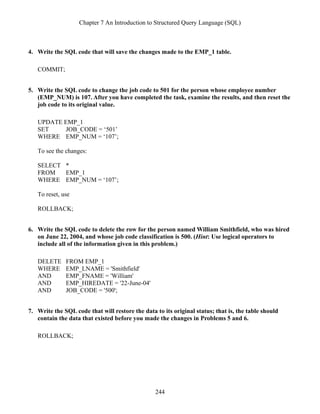 Chapter 7 An Introduction to Structured Query Language (SQL)
244
4. Write the SQL code that will save the changes made to the EMP_1 table.
COMMIT;
5. Write the SQL code to change the job code to 501 for the person whose employee number
(EMP_NUM) is 107. After you have completed the task, examine the results, and then reset the
job code to its original value.
UPDATE EMP_1
SET JOB_CODE = ‘501’
WHERE EMP_NUM = ‘107’;
To see the changes:
SELECT *
FROM EMP_1
WHERE EMP_NUM = ‘107’;
To reset, use
ROLLBACK;
6. Write the SQL code to delete the row for the person named William Smithfield, who was hired
on June 22, 2004, and whose job code classification is 500. (Hint: Use logical operators to
include all of the information given in this problem.)
DELETE FROM EMP_1
WHERE EMP_LNAME = 'Smithfield'
AND EMP_FNAME = 'William'
AND EMP_HIREDATE = '22-June-04'
AND JOB_CODE = '500';
7. Write the SQL code that will restore the data to its original status; that is, the table should
contain the data that existed before you made the changes in Problems 5 and 6.
ROLLBACK;
 