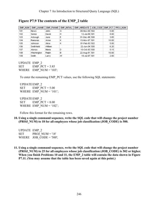 Chapter 7 An Introduction to Structured Query Language (SQL)
246
Figure P7.9 The contents of the EMP_2 table
UPDATE EMP_2
SET EMP_PCT = 3.85
WHERE EMP_NUM = '103';
To enter the remaining EMP_PCT values, use the following SQL statements:
UPDATEEMP_2
SET EMP_PCT = 5.00
WHERE EMP_NUM = ‘101’;
UPDATEEMP_2
SET EMP_PCT = 8.00
WHERE EMP_NUM = ‘102’;
Follow this format for the remaining rows.
10. Using a single command sequence, write the SQL code that will change the project number
(PROJ_NUM) to 18 for all employees whose job classification (JOB_CODE) is 500.
UPDATE EMP_2
SET PROJ_NUM = '18'
WHERE JOB_CODE = '500';
11. Using a single command sequence, write the SQL code that will change the project number
(PROJ_NUM) to 25 for all employees whose job classification (JOB_CODE) is 502 or higher.
When you finish Problems 10 and 11, the EMP_2 table will contain the data shown in Figure
P7.11. (You may assume that the table has been saved again at this point.)
 