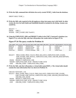 Chapter 7 An Introduction to Structured Query Language (SQL)
248
14. Write the SQL command that will delete the newly created TEMP_1 table from the database.
DROP TABLE TEMP_1;
15. Write the SQL code required to list all employees whose last names start with Smith. In other
words, the rows for both Smith and Smithfield should be included in the listing. Assume case
sensitivity.
SELECT *
FROM EMP_2
WHERE EMP_LNAME LIKE 'Smith%';
16. Using the EMPLOYEE, JOB, and PROJECT tables in the Ch07_ConstructCo database (see
Figure P7.1), write the SQL code that will produce the results shown in Figure P7.16.
Figure P7.16 The query results for Problem 16
SELECT PROJ_NAME, PROJ_VALUE, PROJ_BALANCE, EMPLOYEE.EMP_LNAME,
EMP_FNAME, EMP_INITIAL, EMPLOYEE.JOB_CODE, JOB.JOB_DESCRIPTION,
JOB.JOB_CHG_HOUR
FROM PROJECT, EMPLOYEE, JOB
WHERE EMPLOYEE.EMP_NUM = PROJECT.EMP_NUM
AND JOB.JOB_CODE = EMPLOYEE.JOB_CODE;
17. Write the SQL code that will produce a virtual table named REP_1. The virtual table should
contain the same information that was shown in Problem 16.
CREATE VIEW REP_1 AS
SELECT PROJ_NAME, PROJ_VALUE, PROJ_BALANCE, EMPLOYEE.EMP_LNAME,
EMP_FNAME, EMP_INITIAL, EMPLOYEE.JOB_CODE, JOB.JOB_DESCRIPTION,
JOB.JOB_CHG_HOUR
FROM PROJECT, EMPLOYEE, JOB
WHERE EMPLOYEE.EMP_NUM = PROJECT.EMP_NUM
AND JOB.JOB_CODE = EMPLOYEE.JOB_CODE;
 