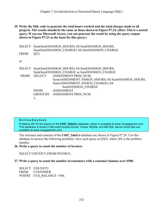 Chapter 7 An Introduction to Structured Query Language (SQL)
252
25. Write the SQL code to generate the total hours worked and the total charges made to all
projects. The results should be the same as those shown in Figure P7.24. (Hint: This is a nested
query. If you use Microsoft Access, you can generate the result by using the query output
shown in Figure P7.23 as the basis for this query.)
SELECT Sum(SumOfASSIGN_HOURS) AS SumOfASSIGN_HOURS,
Sum(SumOfASSIGN_CHARGE) AS SumOfASSIGN_CHARGE
FROM Q23;
or
SELECT Sum(SumOfASSIGN_HOURS) AS SumOfASSIGN_HOURS,
Sum(SumOfASSIGN_CHARGE as SumOfASSIGN_CHARGE
FROM (SELECT ASSIGNMENT.PROJ_NUM,
Sum(ASSIGNMENT.ASSIGN_HOURS) AS SumOfASSIGN_HOURS,
Sum(ASSIGNMENT.ASSIGN_CHARGE) AS
SumOfASSIGN_CHARGE
FROM ASSIGNMENT
GROUP BY ASSIGNMENT.PROJ_NUM
);
O n l i n e C o n t e n t
Problems 26−43 are based on the Ch07_SaleCo database, which is available at www.cengagebrain.com.
This database is stored in Microsoft Access format. Oracle, MySQL and MS SQL Server script files are
available at www.cengagebrain.com.
The structure and contents of the Ch07_SaleCo database are shown in Figure P7.26. Use this
database to answer the following problems. Save each query as QXX, where XX is the problem
number.
26. Write a query to count the number of invoices.
SELECT COUNT(*) FROM INVOICE;
27. Write a query to count the number of customers with a customer balance over $500.
SELECT COUNT(*)
FROM CUSTOMER
WHERE CUS_BALANCE >500;
 