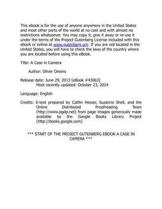 This ebook is for the use of anyone anywhere in the United States
and most other parts of the world at no cost and with almost no
restrictions whatsoever. You may copy it, give it away or re-use it
under the terms of the Project Gutenberg License included with this
ebook or online at www.gutenberg.org. If you are not located in the
United States, you will have to check the laws of the country where
you are located before using this eBook.
Title: A Case in Camera
Author: Oliver Onions
Release date: June 29, 2013 [eBook #43063]
Most recently updated: October 23, 2024
Language: English
Credits: E-text prepared by Caitlin Hesser, Suzanne Shell, and the
Online Distributed Proofreading Team
(http://www.pgdp.net) from page images generously made
available by the Google Books Library Project
(http://books.google.com)
*** START OF THE PROJECT GUTENBERG EBOOK A CASE IN
CAMERA ***
 