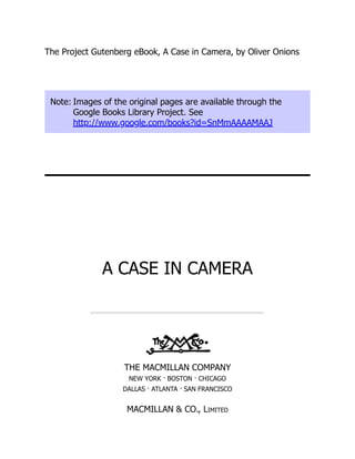 The Project Gutenberg eBook, A Case in Camera, by Oliver Onions
Note: Images of the original pages are available through the
Google Books Library Project. See
http://www.google.com/books?id=SnMmAAAAMAAJ
A CASE IN CAMERA
THE MACMILLAN COMPANY
NEW YORK · BOSTON · CHICAGO
DALLAS · ATLANTA · SAN FRANCISCO
MACMILLAN & CO., Limited
 