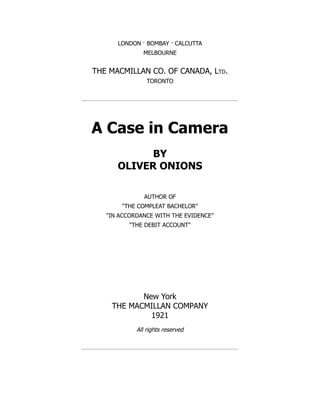 LONDON · BOMBAY · CALCUTTA
MELBOURNE
THE MACMILLAN CO. OF CANADA, Ltd.
TORONTO
A Case in Camera
BY
OLIVER ONIONS
AUTHOR OF
"THE COMPLEAT BACHELOR"
"IN ACCORDANCE WITH THE EVIDENCE"
"THE DEBIT ACCOUNT"
New York
THE MACMILLAN COMPANY
1921
All rights reserved
 