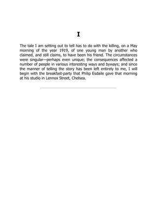 I
The tale I am setting out to tell has to do with the killing, on a May
morning of the year 1919, of one young man by another who
claimed, and still claims, to have been his friend. The circumstances
were singular—perhaps even unique; the consequences affected a
number of people in various interesting ways and byways; and since
the manner of telling the story has been left entirely to me, I will
begin with the breakfast-party that Philip Esdaile gave that morning
at his studio in Lennox Street, Chelsea.
 