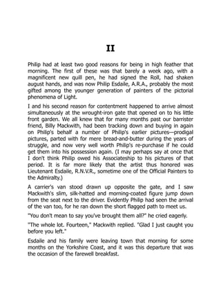 II
Philip had at least two good reasons for being in high feather that
morning. The first of these was that barely a week ago, with a
magnificent new quill pen, he had signed the Roll, had shaken
august hands, and was now Philip Esdaile, A.R.A., probably the most
gifted among the younger generation of painters of the pictorial
phenomena of Light.
I and his second reason for contentment happened to arrive almost
simultaneously at the wrought-iron gate that opened on to his little
front garden. We all knew that for many months past our barrister
friend, Billy Mackwith, had been tracking down and buying in again
on Philip's behalf a number of Philip's earlier pictures—prodigal
pictures, parted with for mere bread-and-butter during the years of
struggle, and now very well worth Philip's re-purchase if he could
get them into his possession again. (I may perhaps say at once that
I don't think Philip owed his Associateship to his pictures of that
period. It is far more likely that the artist thus honored was
Lieutenant Esdaile, R.N.V.R., sometime one of the Official Painters to
the Admiralty.)
A carrier's van stood drawn up opposite the gate, and I saw
Mackwith's slim, silk-hatted and morning-coated figure jump down
from the seat next to the driver. Evidently Philip had seen the arrival
of the van too, for he ran down the short flagged path to meet us.
"You don't mean to say you've brought them all?" he cried eagerly.
"The whole lot. Fourteen," Mackwith replied. "Glad I just caught you
before you left."
Esdaile and his family were leaving town that morning for some
months on the Yorkshire Coast, and it was this departure that was
the occasion of the farewell breakfast.
 