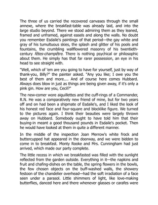 The three of us carried the recovered canvases through the small
annexe, where the breakfast-table was already laid, and into the
large studio beyond. There we stood admiring them as they leaned,
framed and unframed, against easels and along the walls. No doubt
you remember Esdaile's paintings of that period—the gay white and
gray of his tumultuous skies, the splash and glitter of his pools and
fountains, the crumbling wallflowered masonry of his twentieth-
century fêtes-champêtre. There is nothing psychical or philosophic
about them. He simply has that far rarer possession, an eye in his
head to see straight with.
"Well, which of 'em are you going to have for yourself, just by way of
thank-you, Billy?" the painter asked. "Any you like; I owe you the
best of them and more.... And of course here comes Hubbard.
Always does blow in just as things are being given away, if it's only a
pink gin. How are you, Cecil?"
The new-comer wore aiguillettes and the cuff-rings of a Commander,
R.N. He was a comparatively new friend of mine, but for two years
off and on had been a shipmate of Esdaile's, and I liked the look of
his honest red face and four-square and blocklike figure. We turned
to the pictures again. I think their beauties were largely thrown
away on Hubbard. Somebody ought to have told him that their
buying-in meant a good thousand pounds in Esdaile's pocket. Then
he would have looked at them in quite a different manner.
In the middle of the inspection Joan Merrow's white frock and
buttercupped hat appeared in the doorway, and we were bidden to
come in to breakfast. Monty Rooke and Mrs. Cunningham had just
arrived, which made our party complete.
The little recess in which we breakfasted was filled with the sunlight
reflected from the garden outside. Everything in it—the napkins and
fruit and chafing-dishes on the table, the spring flowers in the bowls,
the few chosen objects on the buff-washed walls, the showery
festoon of the chandelier overhead—had the soft irradiation of a face
seen under a parasol. Little shimmers of light, like love-making
butterflies, danced here and there whenever glasses or carafes were
 