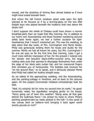 moved, and the stretches of shining floor almost looked as if trout
might have lurked beneath them.
And where the tall French windows stood wide open the light
seemed to be focused as if by a burning-glass on the two little
Esdaile boys who played beneath the mulberry that rose above the
studio roof.
I don't suppose the whole of Chelsea could have shown a merrier
breakfast-party than we made that May morning. For, in addition to
our host's new Associateship and those fourteen wandering pictures
safely back home again, we had a further occasion for light-
heartedness that I haven't mentioned yet. This was the wedding, to
take place that day week, of Mrs. Cunningham and Monty Rooke.
Philip was generously lending them his house and studio for the
summer. Monty we had all known for years, but Mrs. Cunningham I
for one set eyes on for the first time that morning. Later I got a
much more definite impression of her. For the present I noticed only
her slender and beautiful black-chiffon-covered arms, the large
restless dark eyes that seemed to disengage themselves from under
the edge of her black satin turban hat, and her manicured fingers
that reminded you of honeysuckle. The Esdailes had received her
"on the ground floor," so to speak, and it obviously pleased Monty
that Philip had called her Audrey straight away.
So we talked of the approaching wedding, and the Associateship,
and the painting-cottage in Yorkshire, and so back to the pictures
again. On this subject Commander Hubbard unhesitatingly took the
lead.
"Well, it's certainly Art for mine my second time on earth," he good-
humoredly railed, the aiguillettes swinging gently on his breast.
"Fancy going out of town this weather! Taking away all that gear
behind the bulkhead there,"—he jerked his head to where Philip's
painting paraphernalia lay ready packed in the hall—"a few yards of
raw canvas bent on battens—and bringing it back again worth
twenty pounds an inch!"
 