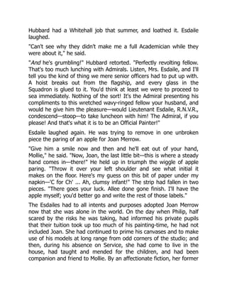 Hubbard had a Whitehall job that summer, and loathed it. Esdaile
laughed.
"Can't see why they didn't make me a full Academician while they
were about it," he said.
"And he's grumbling!" Hubbard retorted. "Perfectly revolting fellow.
That's too much lunching with Admirals. Listen, Mrs. Esdaile, and I'll
tell you the kind of thing we mere senior officers had to put up with.
A hoist breaks out from the flagship, and every glass in the
Squadron is glued to it. You'd think at least we were to proceed to
sea immediately. Nothing of the sort! It's the Admiral presenting his
compliments to this wretched wavy-ringed fellow your husband, and
would he give him the pleasure—would Lieutenant Esdaile, R.N.V.R.,
condescend—stoop—to take luncheon with him! The Admiral, if you
please! And that's what it is to be an Official Painter!"
Esdaile laughed again. He was trying to remove in one unbroken
piece the paring of an apple for Joan Merrow.
"Give him a smile now and then and he'll eat out of your hand,
Mollie," he said. "Now, Joan, the last little bit—this is where a steady
hand comes in—there!" He held up in triumph the wiggle of apple
paring. "Throw it over your left shoulder and see what initial it
makes on the floor. Here's my guess on this bit of paper under my
napkin—'C for Ch' ... Ah, clumsy infant!" The strip had fallen in two
pieces. "There goes your luck. Allee done gone finish. I'll have the
apple myself; you'd better go and write the rest of those labels."
The Esdailes had to all intents and purposes adopted Joan Merrow
now that she was alone in the world. On the day when Philip, half
scared by the risks he was taking, had informed his private pupils
that their tuition took up too much of his painting-time, he had not
included Joan. She had continued to prime his canvases and to make
use of his models at long range from odd corners of the studio; and
then, during his absence on Service, she had come to live in the
house, had taught and mended for the children, and had been
companion and friend to Mollie. By an affectionate fiction, her former
 