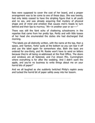 fees were supposed to cover the cost of her board, and a proper
arrangement was to be come to one of these days. She was twenty,
had only lately ceased to have the stripling figure that is all youth
and no sex, and was already acquiring that mystery of physical
shape and of mind and emotion that causes men's heads to turn
behind and their lips to murmur, "Ah—in another year or so——"
There was still the faint echo of chattering schoolrooms in the
repartee that came from her pretty lips. Pertly and with little tosses
of her head she enumerated the duties she had discharged that
morning.
"The labels are all distinctly written, with the name at the top, then a
space, and 'Santon, Yorks' quite at the bottom so you can tear it off
and use the label again for somewhere else. Both the taxis are
ordered for one-thirty, and Mr. Rooke won't have to send on letters
because they're all being re-addressed at the Post Office. The doors
and windows are all fastened, and I've shown Mrs. Cunningham
where everything is for after the wedding. And I didn't want the
apple, and you've no business to write things about me on your
horrid bits of paper!"
And we all laughed as she suddenly twitched Philip's napkin away
and tucked the horrid bit of paper safely away into her bosom.
 