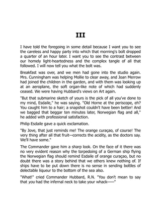 III
I have told the foregoing in some detail because I want you to see
the careless and happy party into which that morning's bolt dropped
a quarter of an hour later. I want you to see the contrast between
our homely light-heartedness and the complex tangle of all that
followed. I will now tell you what the bolt was.
Breakfast was over, and we men had gone into the studio again.
Mrs. Cunningham was helping Mollie to clear away, and Joan Merrow
had joined the children in the garden, and with them was looking up
at an aeroplane, the soft organ-like note of which had suddenly
ceased. We were having Hubbard's views on Art again.
"But that submarine sketch of yours is the pick of all you've done to
my mind, Esdaile," he was saying. "Old Horne at the periscope, eh?
You caught him to a hair; a snapshot couldn't have been better! And
we bagged that beggar ten minutes later, Norwegian flag and all,"
he added with professional satisfaction.
Philip Esdaile gave a quick exclamation.
"By Jove, that just reminds me! The orange curaçao, of course! The
very thing after all that fruit—corrects the acidity, as the doctors say.
We'll have some."
The Commander gave him a sharp look. On the face of it there was
no very evident reason why the torpedoing of a German ship flying
the Norwegian flag should remind Esdaile of orange curaçao, but no
doubt there was a story behind that we others knew nothing of. If
ships have to be put down there is no sense in sending bottles of
delectable liqueur to the bottom of the sea also.
"What!" cried Commander Hubbard, R.N. "You don't mean to say
that you had the infernal neck to take your whack——"
 