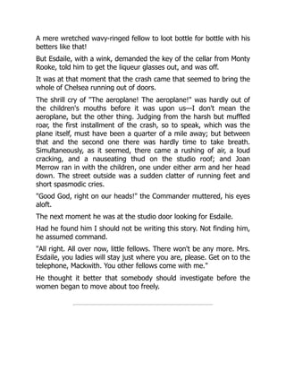 A mere wretched wavy-ringed fellow to loot bottle for bottle with his
betters like that!
But Esdaile, with a wink, demanded the key of the cellar from Monty
Rooke, told him to get the liqueur glasses out, and was off.
It was at that moment that the crash came that seemed to bring the
whole of Chelsea running out of doors.
The shrill cry of "The aeroplane! The aeroplane!" was hardly out of
the children's mouths before it was upon us—I don't mean the
aeroplane, but the other thing. Judging from the harsh but muffled
roar, the first installment of the crash, so to speak, which was the
plane itself, must have been a quarter of a mile away; but between
that and the second one there was hardly time to take breath.
Simultaneously, as it seemed, there came a rushing of air, a loud
cracking, and a nauseating thud on the studio roof; and Joan
Merrow ran in with the children, one under either arm and her head
down. The street outside was a sudden clatter of running feet and
short spasmodic cries.
"Good God, right on our heads!" the Commander muttered, his eyes
aloft.
The next moment he was at the studio door looking for Esdaile.
Had he found him I should not be writing this story. Not finding him,
he assumed command.
"All right. All over now, little fellows. There won't be any more. Mrs.
Esdaile, you ladies will stay just where you are, please. Get on to the
telephone, Mackwith. You other fellows come with me."
He thought it better that somebody should investigate before the
women began to move about too freely.
 