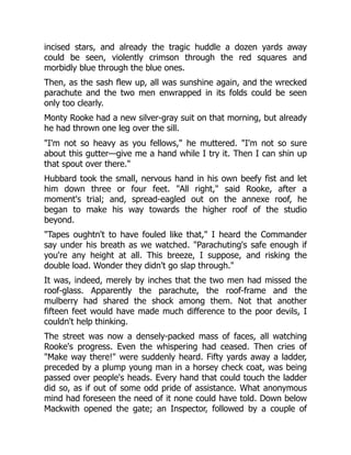 incised stars, and already the tragic huddle a dozen yards away
could be seen, violently crimson through the red squares and
morbidly blue through the blue ones.
Then, as the sash flew up, all was sunshine again, and the wrecked
parachute and the two men enwrapped in its folds could be seen
only too clearly.
Monty Rooke had a new silver-gray suit on that morning, but already
he had thrown one leg over the sill.
"I'm not so heavy as you fellows," he muttered. "I'm not so sure
about this gutter—give me a hand while I try it. Then I can shin up
that spout over there."
Hubbard took the small, nervous hand in his own beefy fist and let
him down three or four feet. "All right," said Rooke, after a
moment's trial; and, spread-eagled out on the annexe roof, he
began to make his way towards the higher roof of the studio
beyond.
"Tapes oughtn't to have fouled like that," I heard the Commander
say under his breath as we watched. "Parachuting's safe enough if
you're any height at all. This breeze, I suppose, and risking the
double load. Wonder they didn't go slap through."
It was, indeed, merely by inches that the two men had missed the
roof-glass. Apparently the parachute, the roof-frame and the
mulberry had shared the shock among them. Not that another
fifteen feet would have made much difference to the poor devils, I
couldn't help thinking.
The street was now a densely-packed mass of faces, all watching
Rooke's progress. Even the whispering had ceased. Then cries of
"Make way there!" were suddenly heard. Fifty yards away a ladder,
preceded by a plump young man in a horsey check coat, was being
passed over people's heads. Every hand that could touch the ladder
did so, as if out of some odd pride of assistance. What anonymous
mind had foreseen the need of it none could have told. Down below
Mackwith opened the gate; an Inspector, followed by a couple of
 
